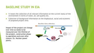 BASELINE STUDY IN EIA
 It means the collection of all relevant information on the current status of the
environment in terms of water, air, soil quality etc.
 Collection of background information on the biophysical, social and economic
of proposed project area.
11
Impact of the project can change
over time so needs to be
measured over the lifetime of
the project, construction phase
to operations and even after
closure. Ex. Nuclear power
plants.
 