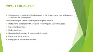IMPACT PREDICTION
 It involves forecasting the likely changes in the environment that will occur as
a result of the development.
Several techniques can be used in predicting the impacts.
 Professional judgment with adequate reasoning and supporting data.
 Experiments or tests.
 Past experience.
 Numerical calculations & mathematical models.
 Physical or visual analysis.
 Geographical information systems.
12
 