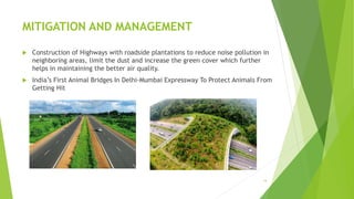 MITIGATION AND MANAGEMENT
 Construction of Highways with roadside plantations to reduce noise pollution in
neighboring areas, limit the dust and increase the green cover which further
helps in maintaining the better air quality.
 India’s First Animal Bridges In Delhi-Mumbai Expressway To Protect Animals From
Getting Hit
14
 