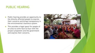 PUBLIC HEARING
15
 Public hearing provides an opportunity to
the directly affected people to express
their concerns and brings transparency in
the environmental clearance system.
 This provides a legal space for people of
an area to come face-to-face with the
project proponent and the government
and express their concerns.
 