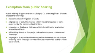 Exemption from public hearing
Public Hearing is applicable for all Category ‘A’ and Category B1 projects,
except the following:-
 modernization of irrigation projects.
 all projects or activities located within industrial estates or parks
approved by the concerned authorities.
 expansion of Roads and Highways which do not involve any further
acquisition of land.
 All Building /Construction projects/Area Development projects and
Townships.
 All projects or activities concerning national defense and security or
involving other strategic considerations as determined by the Central
Government.
16
 
