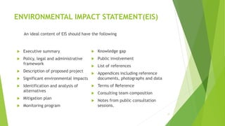 ENVIRONMENTAL IMPACT STATEMENT(EIS)
 Knowledge gap
 Public involvement
 List of references
 Appendices including reference
documents, photographs and data
 Terms of Reference
 Consulting team composition
 Notes from public consultation
sessions.
17
 Executive summary
 Policy, legal and administrative
framework
 Description of proposed project
 Significant environmental impacts
 Identification and analysis of
alternatives
 Mitigation plan
 Monitoring program
An ideal content of EIS should have the following
 
