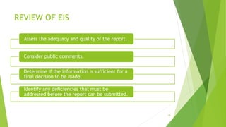 REVIEW OF EIS
18
Assess the adequacy and quality of the report.
Consider public comments.
Determine if the information is sufficient for a
final decision to be made.
Identify any deficiencies that must be
addressed before the report can be submitted.
 