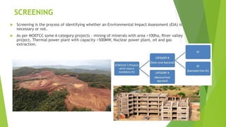 SCREENING
 Screening is the process of identifying whether an Environmental Impact Assessment (EIA) is
necessary or not.
 As per MOEFCC some A category projects – mining of minerals with area >100ha, River valley
project, Thermal power plant with capacity >500MW, Nuclear power plant, oil and gas
extraction.
8
 