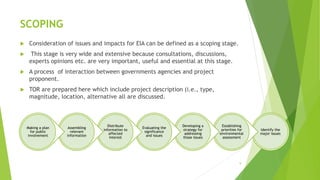 SCOPING
 Consideration of issues and impacts for EIA can be defined as a scoping stage.
 This stage is very wide and extensive because consultations, discussions,
experts opinions etc. are very important, useful and essential at this stage.
 A process of interaction between governments agencies and project
proponent.
 TOR are prepared here which include project description (i.e., type,
magnitude, location, alternative all are discussed.
9
Identify the
major issues
Establishing
priorities for
environmental
assessment
Developing a
strategy for
addressing
those issues
Evaluating the
significance
and issues
Distribute
information to
affected
interest
Assembling
relevant
information
Making a plan
for public
involvement
 