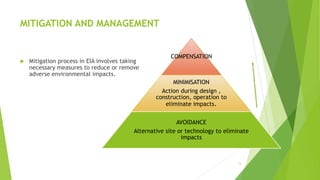 MITIGATION AND MANAGEMENT
 Mitigation process in EIA involves taking
necessary measures to reduce or remove
adverse environmental impacts.
13
COMPENSATION
MINIMISATION
Action during design ,
construction, operation to
eliminate impacts.
AVOIDANCE
Alternative site or technology to eliminate
impacts
 