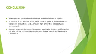 CONCLUSION
 An EIA process balances developmental and environmental aspects.
 In absence of EIA process, many harm could be done to environment and
indigenous population. An EIA ensures right protection to society and
environment.
 A proper implementation of EIA process, identifying impacts and following
suitable mitigation measures ensures sustainable growth and benefits to
community.
20
 
