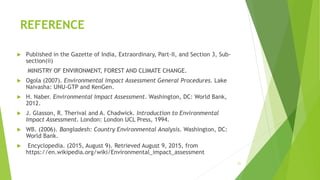 REFERENCE
 Published in the Gazette of India, Extraordinary, Part-II, and Section 3, Sub-
section(ii)
MINISTRY OF ENVIRONMENT, FOREST AND CLIMATE CHANGE.
 Ogola (2007). Environmental Impact Assessment General Procedures. Lake
Naivasha: UNU-GTP and KenGen.
 H. Naber. Environmental Impact Assessment. Washington, DC: World Bank,
2012.
 J. Glasson, R. Therival and A. Chadwick. Introduction to Environmental
Impact Assessment. London: London UCL Press, 1994.
 WB. (2006). Bangladesh: Country Environmental Analysis. Washington, DC:
World Bank.
 Encyclopedia. (2015, August 9). Retrieved August 9, 2015, from
https://en.wikipedia.org/wiki/Environmental_impact_assessment
21
 