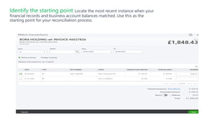 Identify the starting point Locate the most recent instance when your
financial records and business account balances matched. Use this as the
starting point for your reconciliation process.
 