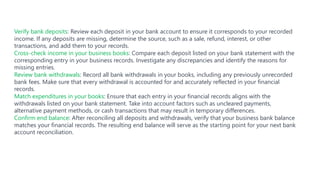 Verify bank deposits: Review each deposit in your bank account to ensure it corresponds to your recorded
income. If any deposits are missing, determine the source, such as a sale, refund, interest, or other
transactions, and add them to your records.
Cross-check income in your business books: Compare each deposit listed on your bank statement with the
corresponding entry in your business records. Investigate any discrepancies and identify the reasons for
missing entries.
Review bank withdrawals: Record all bank withdrawals in your books, including any previously unrecorded
bank fees. Make sure that every withdrawal is accounted for and accurately reflected in your financial
records.
Match expenditures in your books: Ensure that each entry in your financial records aligns with the
withdrawals listed on your bank statement. Take into account factors such as uncleared payments,
alternative payment methods, or cash transactions that may result in temporary differences.
Confirm end balance: After reconciling all deposits and withdrawals, verify that your business bank balance
matches your financial records. The resulting end balance will serve as the starting point for your next bank
account reconciliation.
 