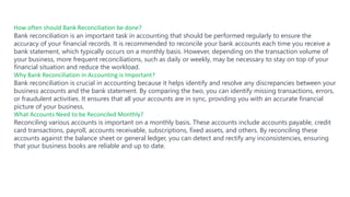 How often should Bank Reconciliation be done?
Bank reconciliation is an important task in accounting that should be performed regularly to ensure the
accuracy of your financial records. It is recommended to reconcile your bank accounts each time you receive a
bank statement, which typically occurs on a monthly basis. However, depending on the transaction volume of
your business, more frequent reconciliations, such as daily or weekly, may be necessary to stay on top of your
financial situation and reduce the workload.
Why Bank Reconciliation in Accounting is Important?
Bank reconciliation is crucial in accounting because it helps identify and resolve any discrepancies between your
business accounts and the bank statement. By comparing the two, you can identify missing transactions, errors,
or fraudulent activities. It ensures that all your accounts are in sync, providing you with an accurate financial
picture of your business.
What Accounts Need to be Reconciled Monthly?
Reconciling various accounts is important on a monthly basis. These accounts include accounts payable, credit
card transactions, payroll, accounts receivable, subscriptions, fixed assets, and others. By reconciling these
accounts against the balance sheet or general ledger, you can detect and rectify any inconsistencies, ensuring
that your business books are reliable and up to date.
 
