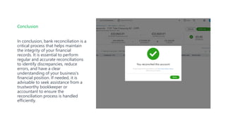 Conclusion
In conclusion, bank reconciliation is a
critical process that helps maintain
the integrity of your financial
records. It is essential to perform
regular and accurate reconciliations
to identify discrepancies, reduce
errors, and have a clear
understanding of your business's
financial position. If needed, it is
advisable to seek assistance from a
trustworthy bookkeeper or
accountant to ensure the
reconciliation process is handled
efficiently.
 