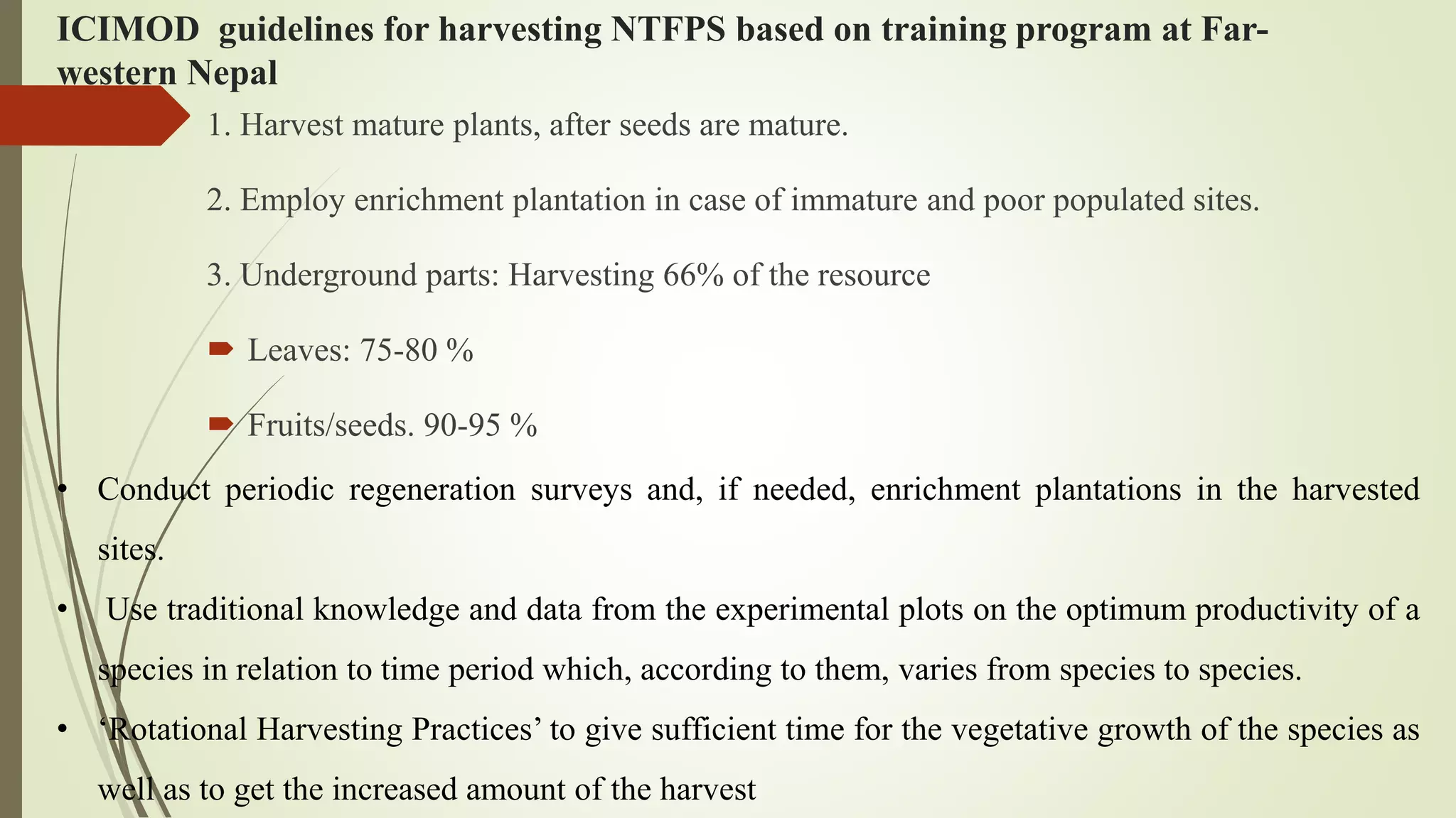 ICIMOD guidelines for harvesting NTFPS based on training program at Far-
western Nepal
1. Harvest mature plants, after seeds are mature.
2. Employ enrichment plantation in case of immature and poor populated sites.
3. Underground parts: Harvesting 66% of the resource
 Leaves: 75-80 %
 Fruits/seeds. 90-95 %
• Conduct periodic regeneration surveys and, if needed, enrichment plantations in the harvested
sites.
• Use traditional knowledge and data from the experimental plots on the optimum productivity of a
species in relation to time period which, according to them, varies from species to species.
• ‘Rotational Harvesting Practices’ to give sufficient time for the vegetative growth of the species as
well as to get the increased amount of the harvest
 