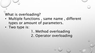 What is overloading?
• Multiple functions , same name , different
types or amount of parameters.
• Two type is:
1. Method overloading
2. Operator overloading
 