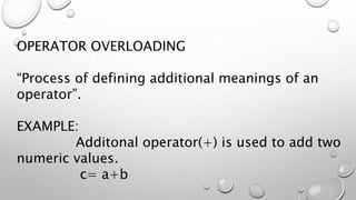 OPERATOR OVERLOADING
“Process of defining additional meanings of an
operator”.
EXAMPLE:
Additonal operator(+) is used to add two
numeric values.
c= a+b
 