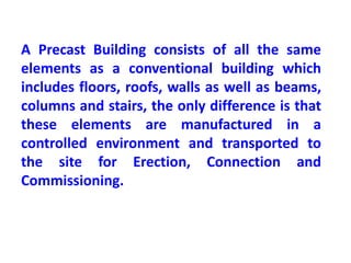 A Precast Building consists of all the same
elements as a conventional building which
includes floors, roofs, walls as well as beams,
columns and stairs, the only difference is that
these elements are manufactured in a
controlled environment and transported to
the site for Erection, Connection and
Commissioning.
 