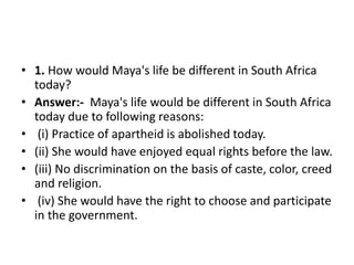 • 1. How would Maya's life be different in South Africa
today?
• Answer:- Maya's life would be different in South Africa
today due to following reasons:
• (i) Practice of apartheid is abolished today.
• (ii) She would have enjoyed equal rights before the law.
• (iii) No discrimination on the basis of caste, color, creed
and religion.
• (iv) She would have the right to choose and participate
in the government.
 