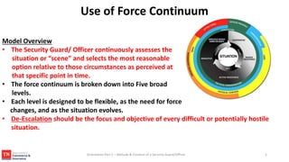 Use of Force Continuum
Model Overview
• The Security Guard/ Officer continuously assesses the
situation or “scene” and selects the most reasonable
option relative to those circumstances as perceived at
that specific point in time.
• The force continuum is broken down into Five broad
levels.
• Each level is designed to be flexible, as the need for force
changes, and as the situation evolves.
• De-Escalation should be the focus and objective of every difficult or potentially hostile
situation.
1
Orientation Part 2 – Attitude & Conduct of a Security Guard/Officer
 