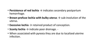 • Persistence of red lochia → indicates secondary postpartum
hemorrhage.
• Brown profuse lochia with bulky uterus → sub-involution of the
uterus.
• Excessive lochia → retained product of conception.
• Scanty lochia → indicate poor drainage. -
• When associated with pyrexia they are due to localized uterine
infection.
 