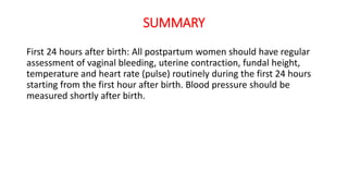 SUMMARY
First 24 hours after birth: All postpartum women should have regular
assessment of vaginal bleeding, uterine contraction, fundal height,
temperature and heart rate (pulse) routinely during the first 24 hours
starting from the first hour after birth. Blood pressure should be
measured shortly after birth.
 