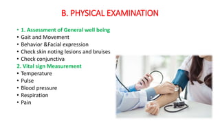 B. PHYSICAL EXAMINATION
• 1. Assessment of General well being
• Gait and Movement
• Behavior &Facial expression
• Check skin noting lesions and bruises
• Check conjunctiva
2. Vital sign Measurement
• Temperature
• Pulse
• Blood pressure
• Respiration
• Pain
 