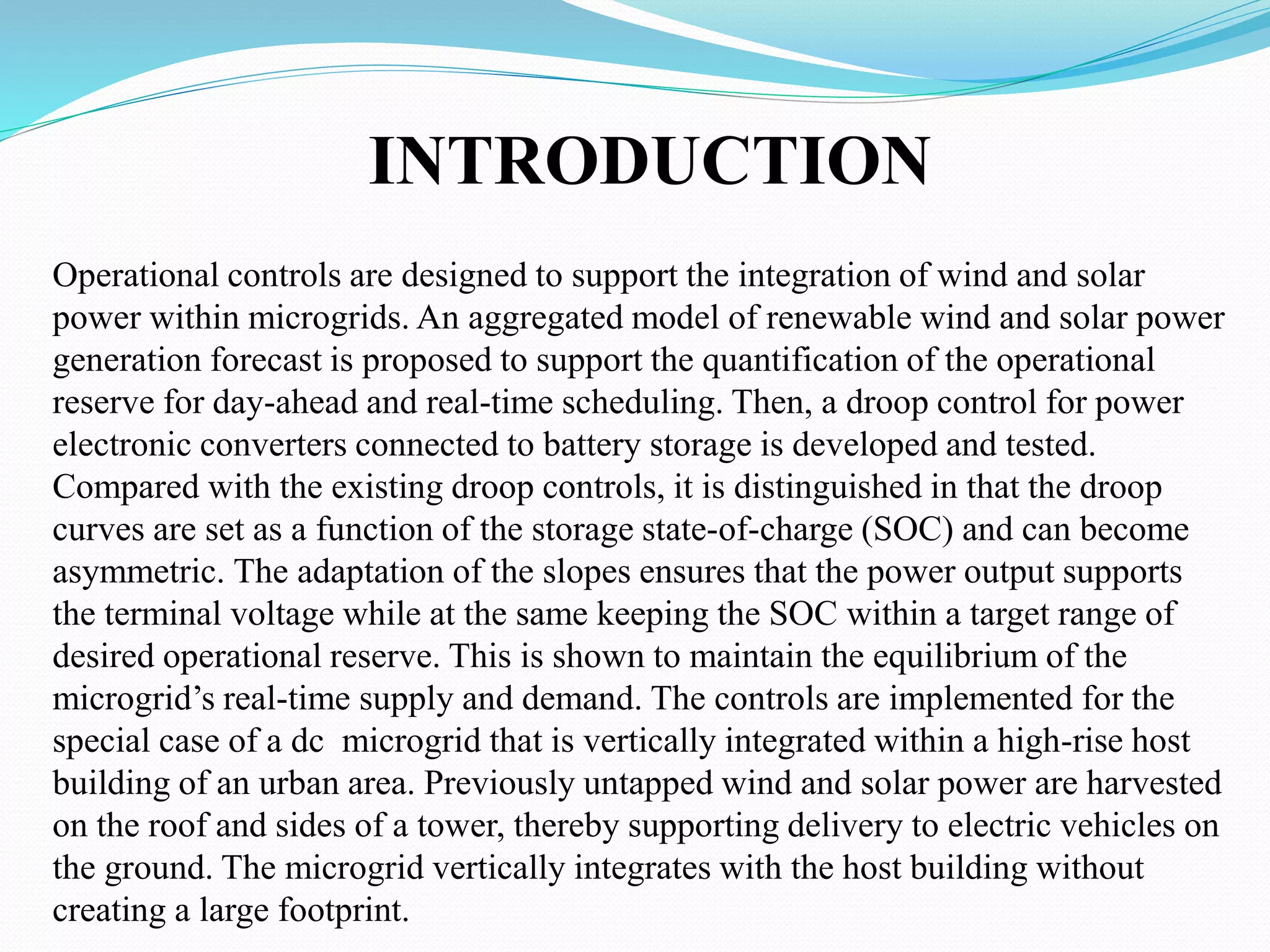INTRODUCTION
Operational controls are designed to support the integration of wind and solar
power within microgrids. An aggregated model of renewable wind and solar power
generation forecast is proposed to support the quantification of the operational
reserve for day-ahead and real-time scheduling. Then, a droop control for power
electronic converters connected to battery storage is developed and tested.
Compared with the existing droop controls, it is distinguished in that the droop
curves are set as a function of the storage state-of-charge (SOC) and can become
asymmetric. The adaptation of the slopes ensures that the power output supports
the terminal voltage while at the same keeping the SOC within a target range of
desired operational reserve. This is shown to maintain the equilibrium of the
microgrid’s real-time supply and demand. The controls are implemented for the
special case of a dc microgrid that is vertically integrated within a high-rise host
building of an urban area. Previously untapped wind and solar power are harvested
on the roof and sides of a tower, thereby supporting delivery to electric vehicles on
the ground. The microgrid vertically integrates with the host building without
creating a large footprint.
 