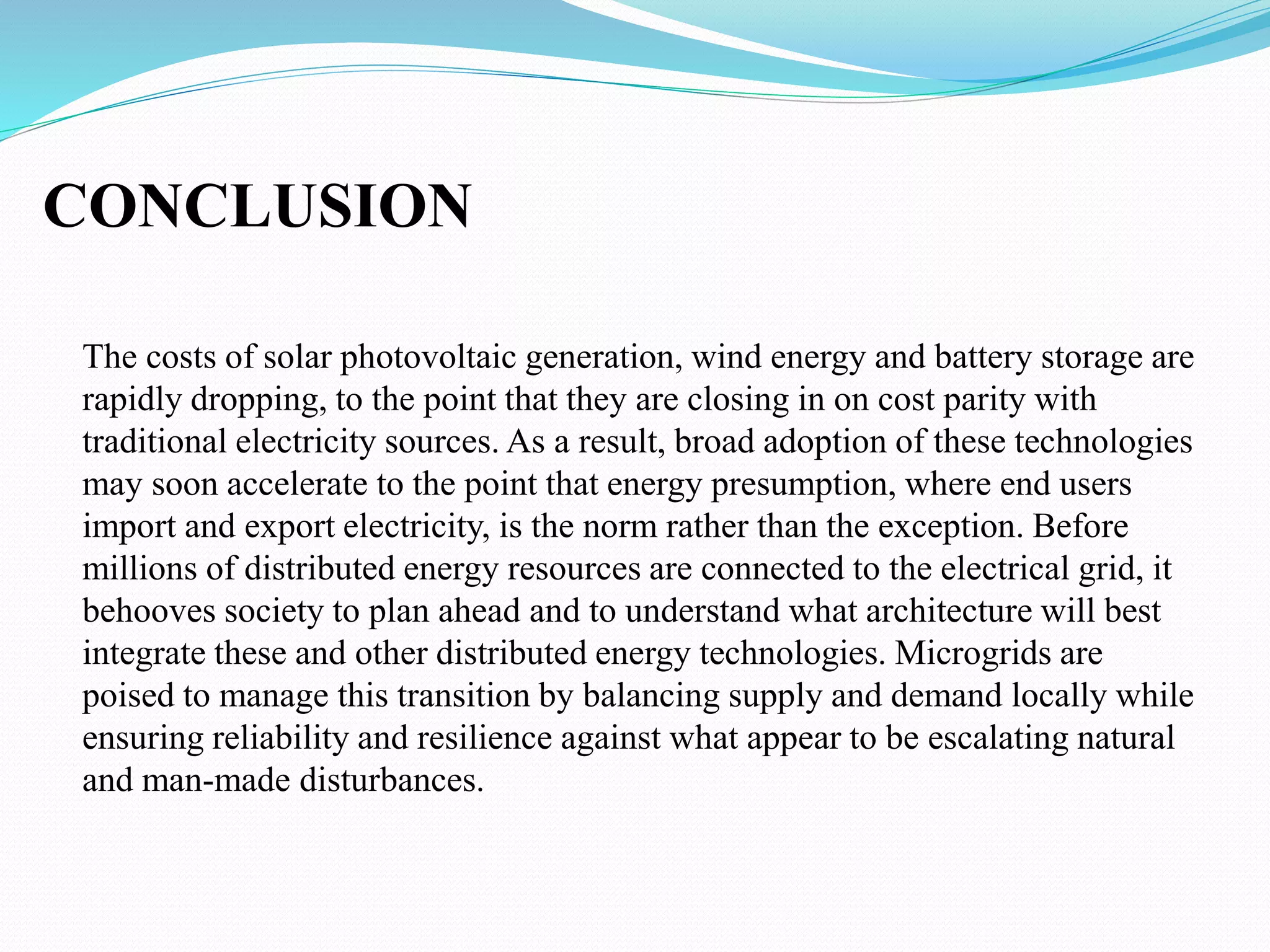 CONCLUSION
The costs of solar photovoltaic generation, wind energy and battery storage are
rapidly dropping, to the point that they are closing in on cost parity with
traditional electricity sources. As a result, broad adoption of these technologies
may soon accelerate to the point that energy presumption, where end users
import and export electricity, is the norm rather than the exception. Before
millions of distributed energy resources are connected to the electrical grid, it
behooves society to plan ahead and to understand what architecture will best
integrate these and other distributed energy technologies. Microgrids are
poised to manage this transition by balancing supply and demand locally while
ensuring reliability and resilience against what appear to be escalating natural
and man-made disturbances.
 