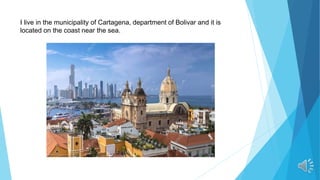 I live in the municipality of Cartagena, department of Bolivar and it is
located on the coast near the sea.
 