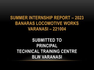SUMMER INTERNSHIP REPORT – 2023
BANARAS LOCOMOTIVE WORKS
VARANASI – 221004
SUBMITTED TO
PRINCIPAL
TECHNICAL TRAINING CENTRE
BLW VARANASI
 