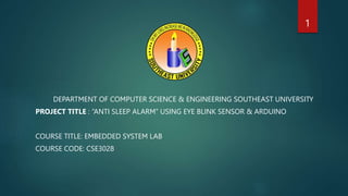 DEPARTMENT OF COMPUTER SCIENCE & ENGINEERING SOUTHEAST UNIVERSITY
PROJECT TITLE : “ANTI SLEEP ALARM” USING EYE BLINK SENSOR & ARDUINO
COURSE TITLE: EMBEDDED SYSTEM LAB
COURSE CODE: CSE3028
1
 