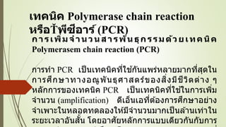 เทคนิค Polymerase chain reaction
หรือ พีซีอาร์ (PCR)
การเพิ่มจานวนสารพันธุกรรมด้วยเทคนิค
Polymerasem chain reaction (PCR)
การทา PCR เป็นเทคนิคที่ใช ้กันแพร่หลายมากที่สุดใน
การศึกษาทางอณูพันธุศาสตร์ของสิ่งมีชีวิตต่าง ๆ
หลักการของเทคนิค PCR เป็นเทคนิคที่ใช ้ในการเพิ่ม
จานวน (amplification) ดีเอ็นเอที่ต ้องการศึกษาอย่าง
จาเพาะในหลอดทดลองให ้มีจานวนมากเป็นล ้านเท่าใน
ระยะเวลาอันสั้น โดยอาศัยหลักการแบบเดียวกันกับการ
 