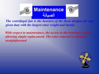 The centrifugal fan is the heaviest of the three designs for any
given duty with the largest rotor weight and inertia
With respect to maintenance, the access to the bearings is good,
allowing simple replacement. The rotor removal is relatively
straightforward
Maintenance
‫الصيانة‬
 