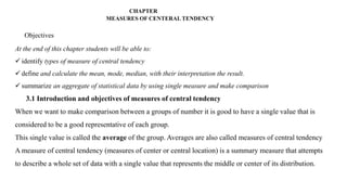CHAPTER
MEASURES OF CENTERAL TENDENCY
Objectives
At the end of this chapter students will be able to:
 identify types of measure of central tendency
 define and calculate the mean, mode, median, with their interpretation the result.
 summarize an aggregate of statistical data by using single measure and make comparison
3.1 Introduction and objectives of measures of central tendency
When we want to make comparison between a groups of number it is good to have a single value that is
considered to be a good representative of each group.
This single value is called the average of the group. Averages are also called measures of central tendency
A measure of central tendency (measures of center or central location) is a summary measure that attempts
to describe a whole set of data with a single value that represents the middle or center of its distribution.
 