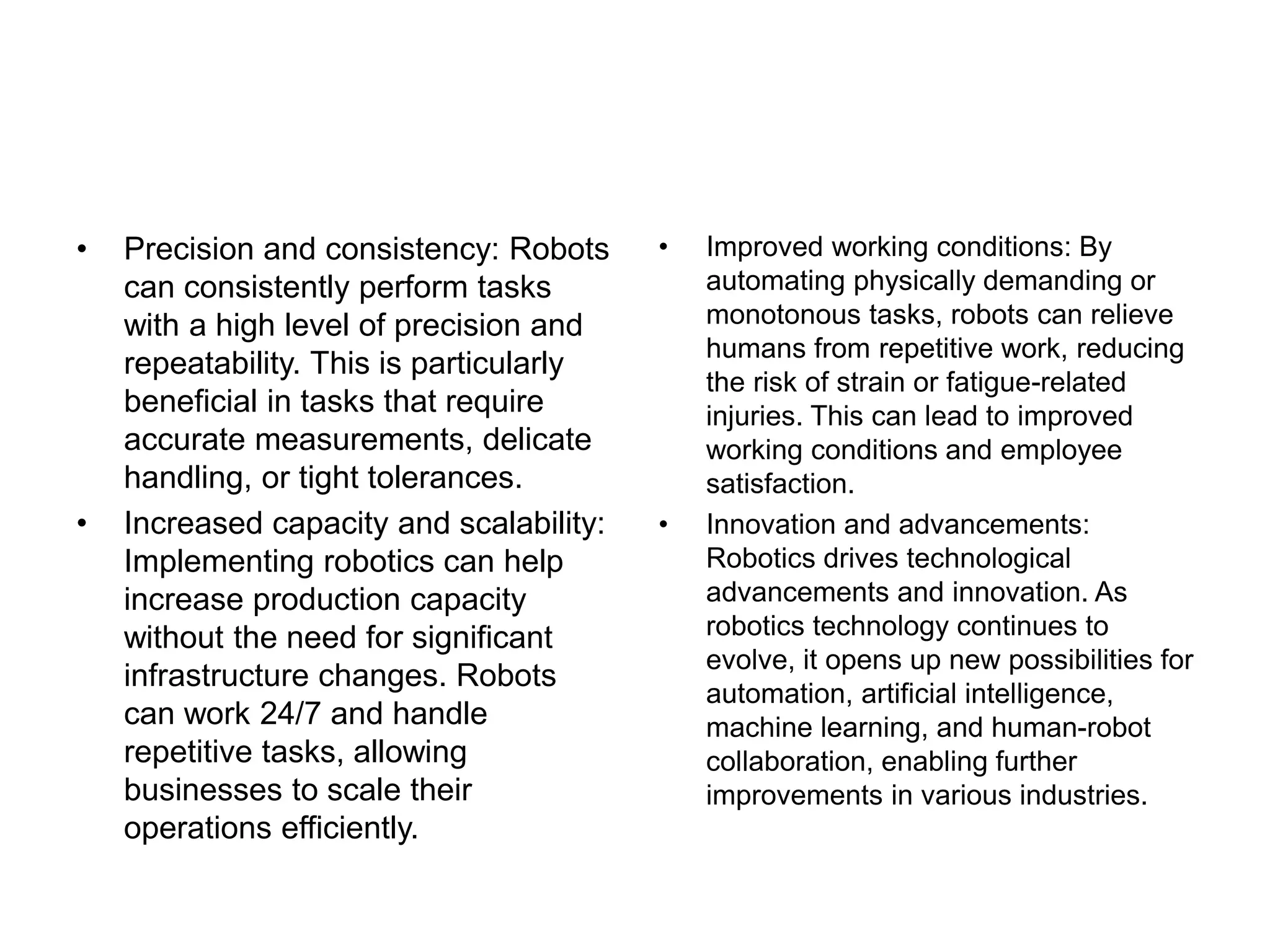 • Precision and consistency: Robots
can consistently perform tasks
with a high level of precision and
repeatability. This is particularly
beneficial in tasks that require
accurate measurements, delicate
handling, or tight tolerances.
• Increased capacity and scalability:
Implementing robotics can help
increase production capacity
without the need for significant
infrastructure changes. Robots
can work 24/7 and handle
repetitive tasks, allowing
businesses to scale their
operations efficiently.
• Improved working conditions: By
automating physically demanding or
monotonous tasks, robots can relieve
humans from repetitive work, reducing
the risk of strain or fatigue-related
injuries. This can lead to improved
working conditions and employee
satisfaction.
• Innovation and advancements:
Robotics drives technological
advancements and innovation. As
robotics technology continues to
evolve, it opens up new possibilities for
automation, artificial intelligence,
machine learning, and human-robot
collaboration, enabling further
improvements in various industries.
 