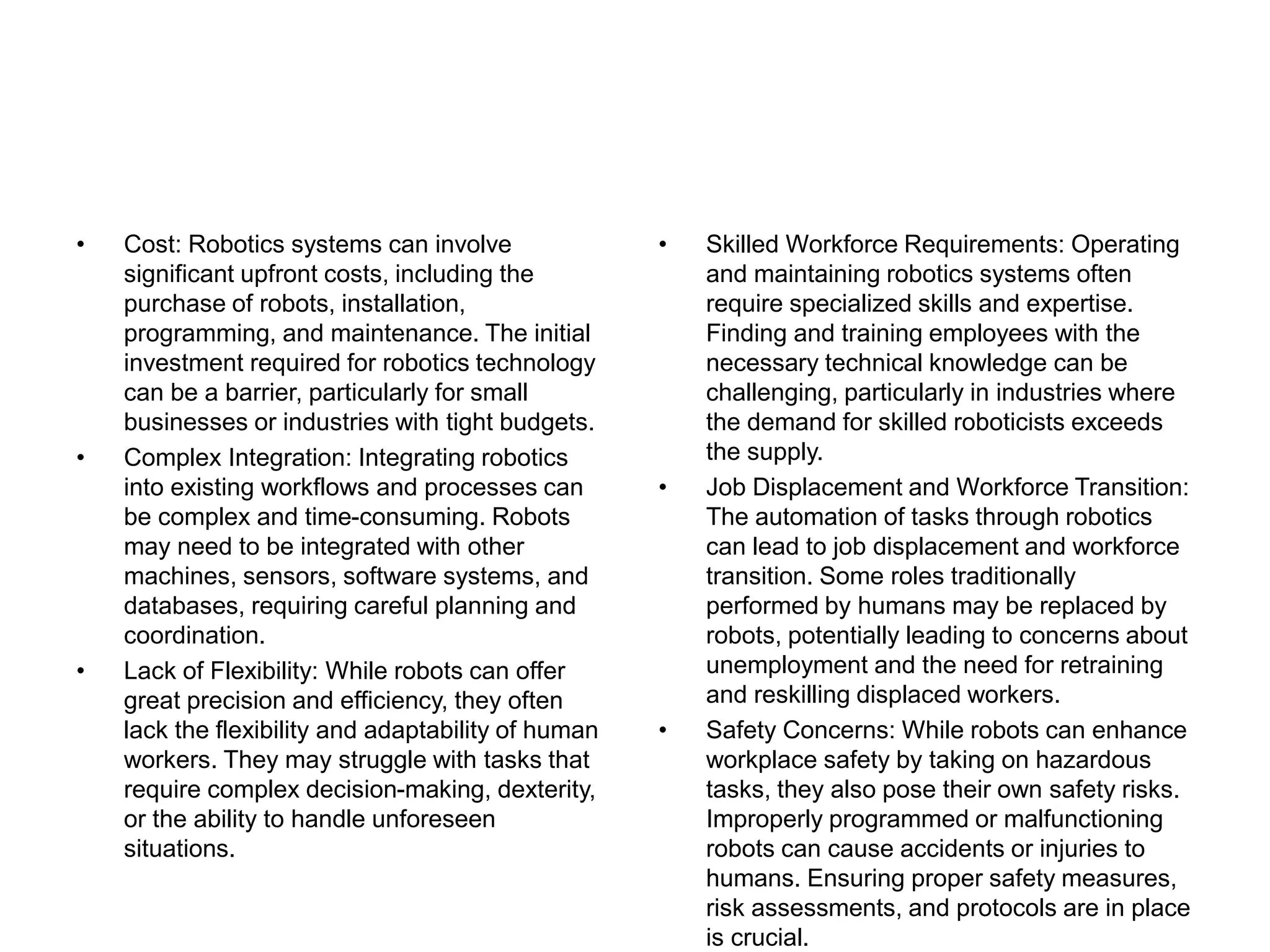 • Cost: Robotics systems can involve
significant upfront costs, including the
purchase of robots, installation,
programming, and maintenance. The initial
investment required for robotics technology
can be a barrier, particularly for small
businesses or industries with tight budgets.
• Complex Integration: Integrating robotics
into existing workflows and processes can
be complex and time-consuming. Robots
may need to be integrated with other
machines, sensors, software systems, and
databases, requiring careful planning and
coordination.
• Lack of Flexibility: While robots can offer
great precision and efficiency, they often
lack the flexibility and adaptability of human
workers. They may struggle with tasks that
require complex decision-making, dexterity,
or the ability to handle unforeseen
situations.
• Skilled Workforce Requirements: Operating
and maintaining robotics systems often
require specialized skills and expertise.
Finding and training employees with the
necessary technical knowledge can be
challenging, particularly in industries where
the demand for skilled roboticists exceeds
the supply.
• Job Displacement and Workforce Transition:
The automation of tasks through robotics
can lead to job displacement and workforce
transition. Some roles traditionally
performed by humans may be replaced by
robots, potentially leading to concerns about
unemployment and the need for retraining
and reskilling displaced workers.
• Safety Concerns: While robots can enhance
workplace safety by taking on hazardous
tasks, they also pose their own safety risks.
Improperly programmed or malfunctioning
robots can cause accidents or injuries to
humans. Ensuring proper safety measures,
risk assessments, and protocols are in place
is crucial.
 