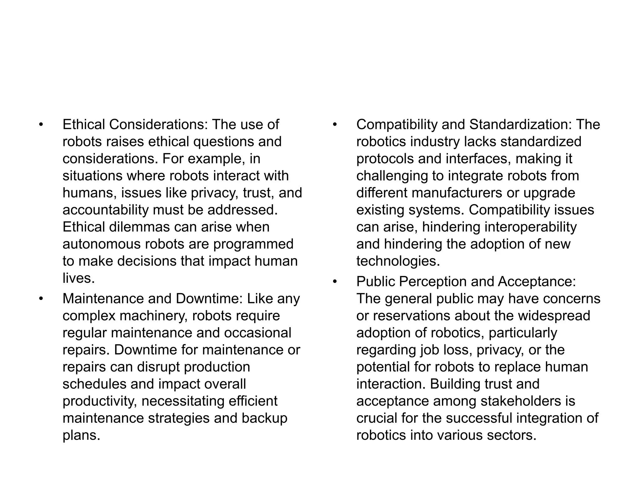 • Ethical Considerations: The use of
robots raises ethical questions and
considerations. For example, in
situations where robots interact with
humans, issues like privacy, trust, and
accountability must be addressed.
Ethical dilemmas can arise when
autonomous robots are programmed
to make decisions that impact human
lives.
• Maintenance and Downtime: Like any
complex machinery, robots require
regular maintenance and occasional
repairs. Downtime for maintenance or
repairs can disrupt production
schedules and impact overall
productivity, necessitating efficient
maintenance strategies and backup
plans.
• Compatibility and Standardization: The
robotics industry lacks standardized
protocols and interfaces, making it
challenging to integrate robots from
different manufacturers or upgrade
existing systems. Compatibility issues
can arise, hindering interoperability
and hindering the adoption of new
technologies.
• Public Perception and Acceptance:
The general public may have concerns
or reservations about the widespread
adoption of robotics, particularly
regarding job loss, privacy, or the
potential for robots to replace human
interaction. Building trust and
acceptance among stakeholders is
crucial for the successful integration of
robotics into various sectors.
 