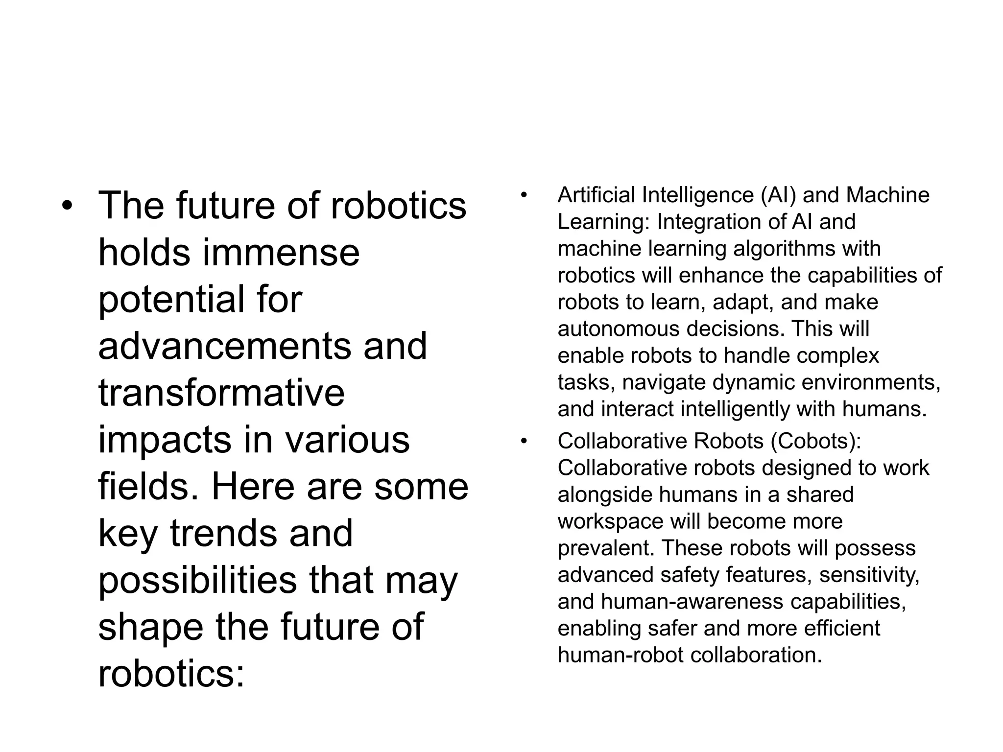 • The future of robotics
holds immense
potential for
advancements and
transformative
impacts in various
fields. Here are some
key trends and
possibilities that may
shape the future of
robotics:
• Artificial Intelligence (AI) and Machine
Learning: Integration of AI and
machine learning algorithms with
robotics will enhance the capabilities of
robots to learn, adapt, and make
autonomous decisions. This will
enable robots to handle complex
tasks, navigate dynamic environments,
and interact intelligently with humans.
• Collaborative Robots (Cobots):
Collaborative robots designed to work
alongside humans in a shared
workspace will become more
prevalent. These robots will possess
advanced safety features, sensitivity,
and human-awareness capabilities,
enabling safer and more efficient
human-robot collaboration.
 