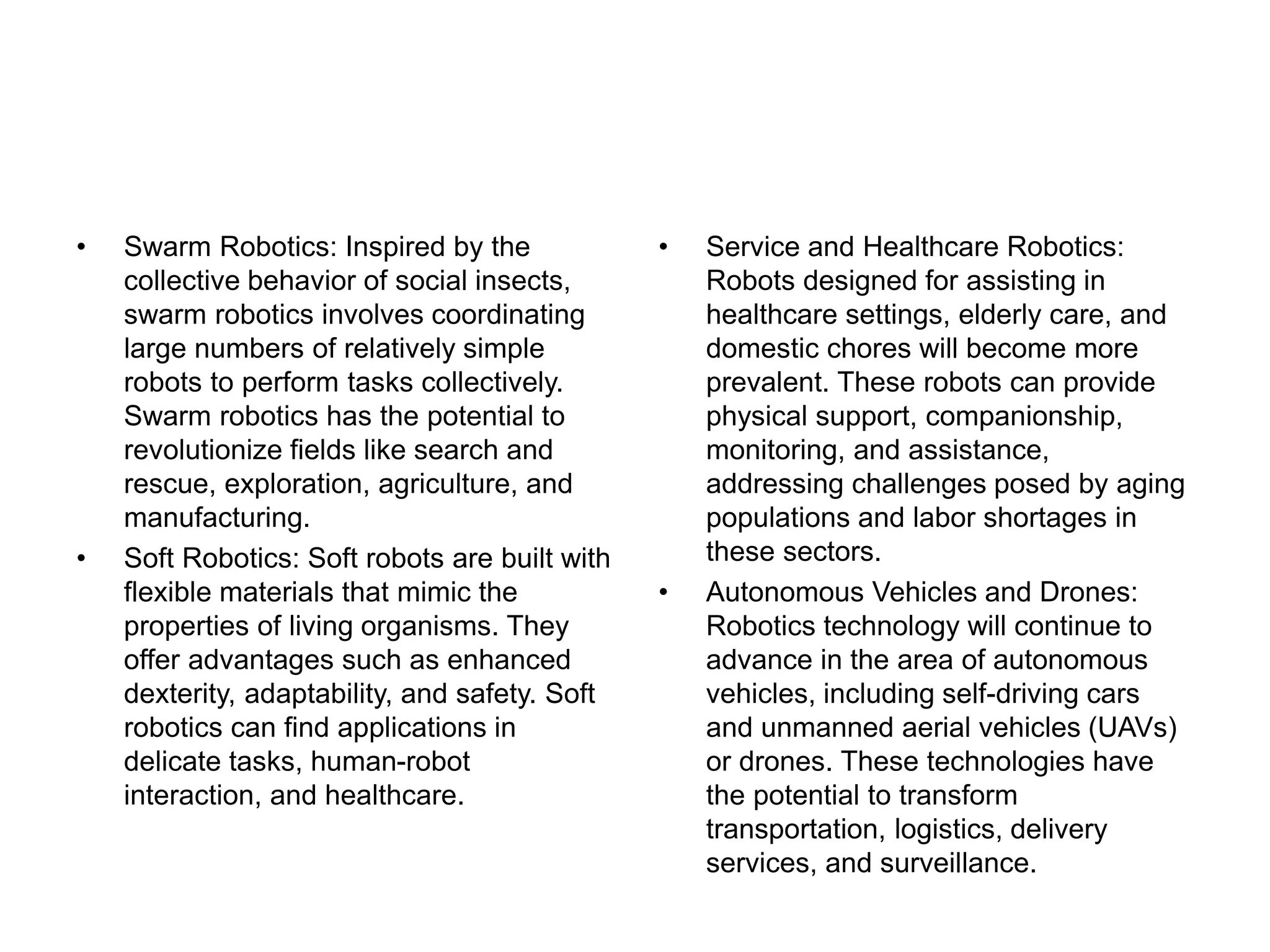 • Swarm Robotics: Inspired by the
collective behavior of social insects,
swarm robotics involves coordinating
large numbers of relatively simple
robots to perform tasks collectively.
Swarm robotics has the potential to
revolutionize fields like search and
rescue, exploration, agriculture, and
manufacturing.
• Soft Robotics: Soft robots are built with
flexible materials that mimic the
properties of living organisms. They
offer advantages such as enhanced
dexterity, adaptability, and safety. Soft
robotics can find applications in
delicate tasks, human-robot
interaction, and healthcare.
• Service and Healthcare Robotics:
Robots designed for assisting in
healthcare settings, elderly care, and
domestic chores will become more
prevalent. These robots can provide
physical support, companionship,
monitoring, and assistance,
addressing challenges posed by aging
populations and labor shortages in
these sectors.
• Autonomous Vehicles and Drones:
Robotics technology will continue to
advance in the area of autonomous
vehicles, including self-driving cars
and unmanned aerial vehicles (UAVs)
or drones. These technologies have
the potential to transform
transportation, logistics, delivery
services, and surveillance.
 