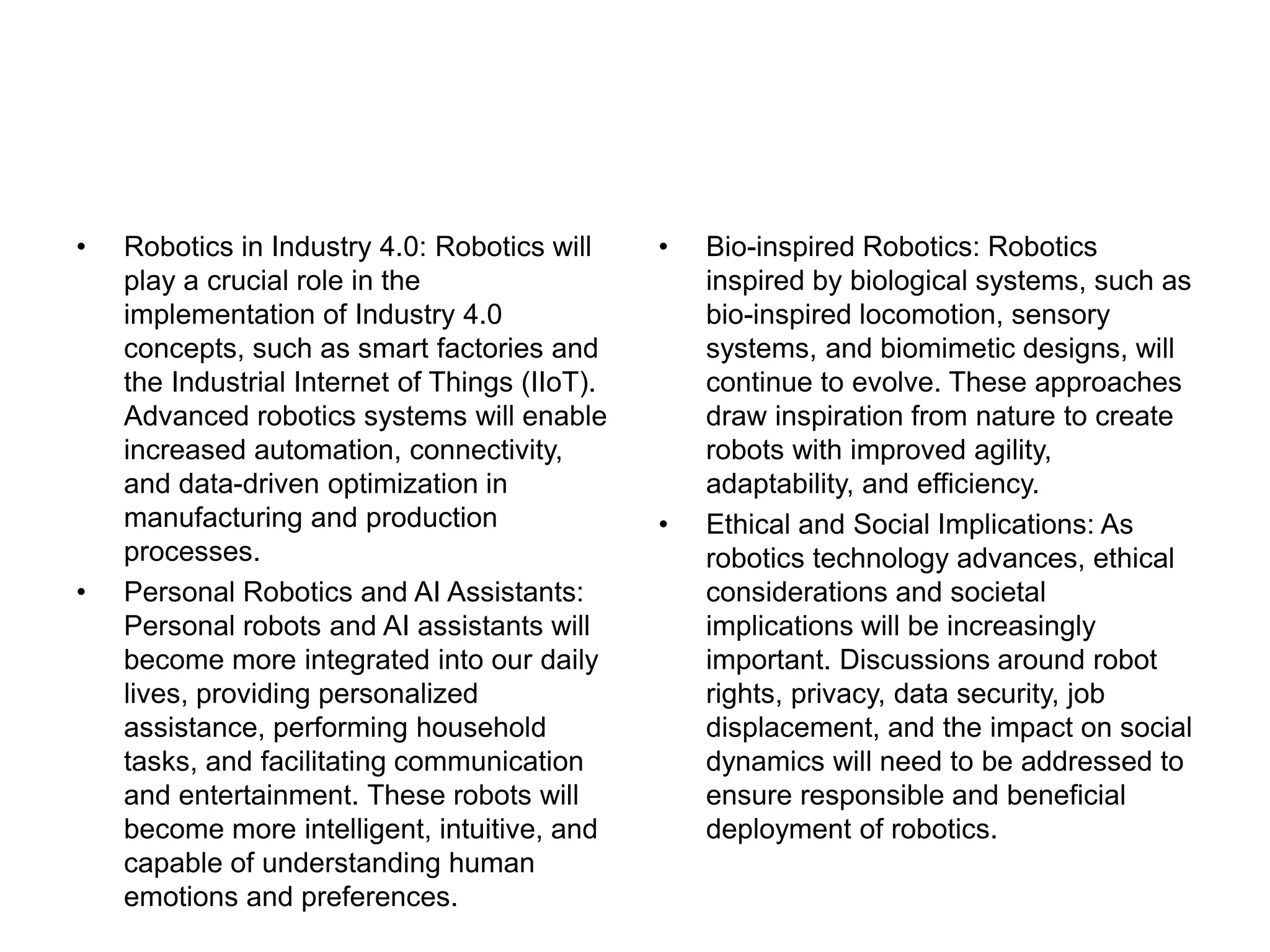 • Robotics in Industry 4.0: Robotics will
play a crucial role in the
implementation of Industry 4.0
concepts, such as smart factories and
the Industrial Internet of Things (IIoT).
Advanced robotics systems will enable
increased automation, connectivity,
and data-driven optimization in
manufacturing and production
processes.
• Personal Robotics and AI Assistants:
Personal robots and AI assistants will
become more integrated into our daily
lives, providing personalized
assistance, performing household
tasks, and facilitating communication
and entertainment. These robots will
become more intelligent, intuitive, and
capable of understanding human
emotions and preferences.
• Bio-inspired Robotics: Robotics
inspired by biological systems, such as
bio-inspired locomotion, sensory
systems, and biomimetic designs, will
continue to evolve. These approaches
draw inspiration from nature to create
robots with improved agility,
adaptability, and efficiency.
• Ethical and Social Implications: As
robotics technology advances, ethical
considerations and societal
implications will be increasingly
important. Discussions around robot
rights, privacy, data security, job
displacement, and the impact on social
dynamics will need to be addressed to
ensure responsible and beneficial
deployment of robotics.
 