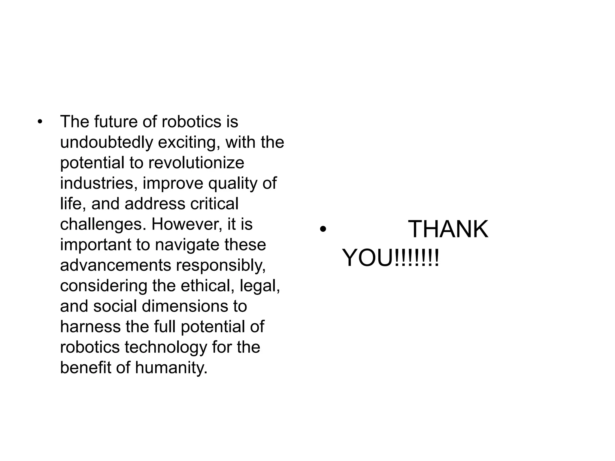• The future of robotics is
undoubtedly exciting, with the
potential to revolutionize
industries, improve quality of
life, and address critical
challenges. However, it is
important to navigate these
advancements responsibly,
considering the ethical, legal,
and social dimensions to
harness the full potential of
robotics technology for the
benefit of humanity.
• THANK
YOU!!!!!!!
 