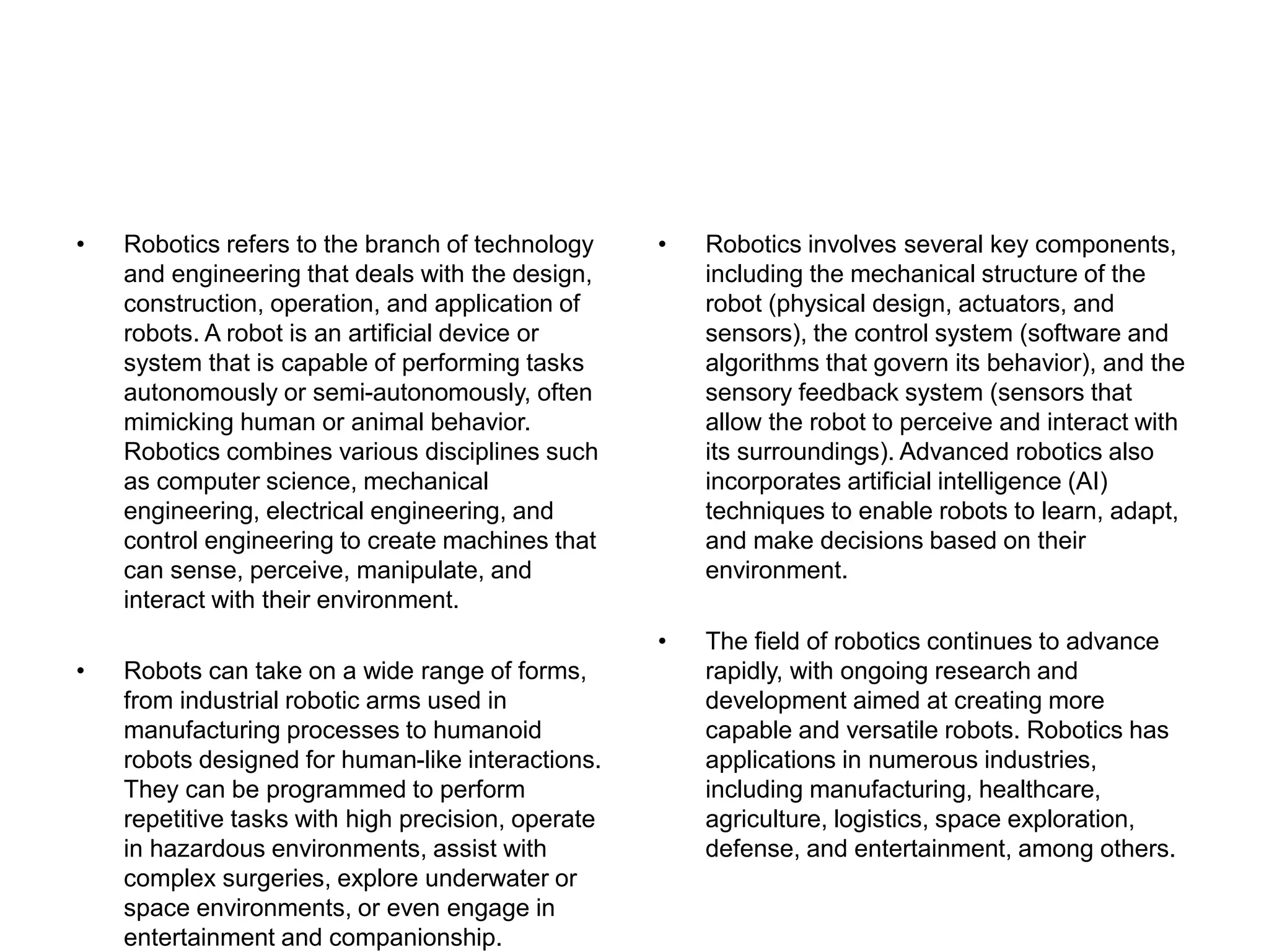 • Robotics refers to the branch of technology
and engineering that deals with the design,
construction, operation, and application of
robots. A robot is an artificial device or
system that is capable of performing tasks
autonomously or semi-autonomously, often
mimicking human or animal behavior.
Robotics combines various disciplines such
as computer science, mechanical
engineering, electrical engineering, and
control engineering to create machines that
can sense, perceive, manipulate, and
interact with their environment.
• Robots can take on a wide range of forms,
from industrial robotic arms used in
manufacturing processes to humanoid
robots designed for human-like interactions.
They can be programmed to perform
repetitive tasks with high precision, operate
in hazardous environments, assist with
complex surgeries, explore underwater or
space environments, or even engage in
entertainment and companionship.
• Robotics involves several key components,
including the mechanical structure of the
robot (physical design, actuators, and
sensors), the control system (software and
algorithms that govern its behavior), and the
sensory feedback system (sensors that
allow the robot to perceive and interact with
its surroundings). Advanced robotics also
incorporates artificial intelligence (AI)
techniques to enable robots to learn, adapt,
and make decisions based on their
environment.
• The field of robotics continues to advance
rapidly, with ongoing research and
development aimed at creating more
capable and versatile robots. Robotics has
applications in numerous industries,
including manufacturing, healthcare,
agriculture, logistics, space exploration,
defense, and entertainment, among others.
 