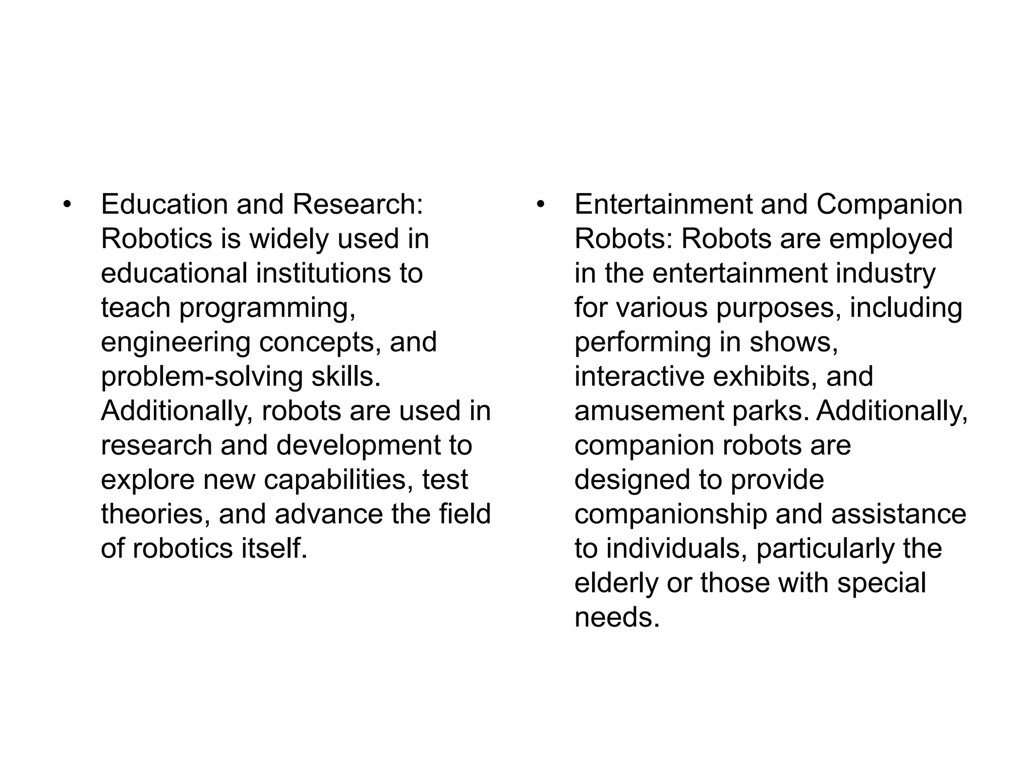 • Education and Research:
Robotics is widely used in
educational institutions to
teach programming,
engineering concepts, and
problem-solving skills.
Additionally, robots are used in
research and development to
explore new capabilities, test
theories, and advance the field
of robotics itself.
• Entertainment and Companion
Robots: Robots are employed
in the entertainment industry
for various purposes, including
performing in shows,
interactive exhibits, and
amusement parks. Additionally,
companion robots are
designed to provide
companionship and assistance
to individuals, particularly the
elderly or those with special
needs.
 