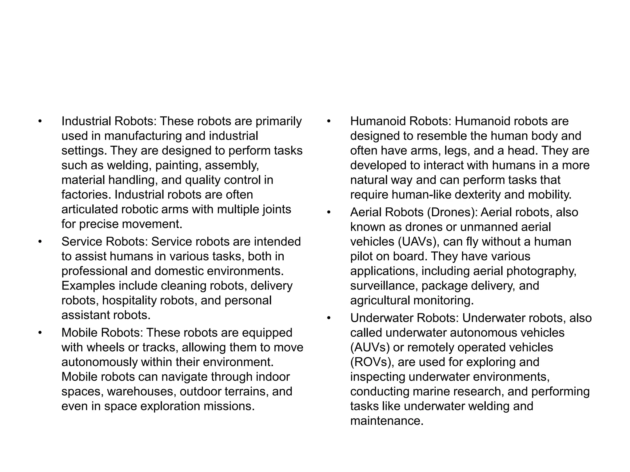 • Industrial Robots: These robots are primarily
used in manufacturing and industrial
settings. They are designed to perform tasks
such as welding, painting, assembly,
material handling, and quality control in
factories. Industrial robots are often
articulated robotic arms with multiple joints
for precise movement.
• Service Robots: Service robots are intended
to assist humans in various tasks, both in
professional and domestic environments.
Examples include cleaning robots, delivery
robots, hospitality robots, and personal
assistant robots.
• Mobile Robots: These robots are equipped
with wheels or tracks, allowing them to move
autonomously within their environment.
Mobile robots can navigate through indoor
spaces, warehouses, outdoor terrains, and
even in space exploration missions.
• Humanoid Robots: Humanoid robots are
designed to resemble the human body and
often have arms, legs, and a head. They are
developed to interact with humans in a more
natural way and can perform tasks that
require human-like dexterity and mobility.
• Aerial Robots (Drones): Aerial robots, also
known as drones or unmanned aerial
vehicles (UAVs), can fly without a human
pilot on board. They have various
applications, including aerial photography,
surveillance, package delivery, and
agricultural monitoring.
• Underwater Robots: Underwater robots, also
called underwater autonomous vehicles
(AUVs) or remotely operated vehicles
(ROVs), are used for exploring and
inspecting underwater environments,
conducting marine research, and performing
tasks like underwater welding and
maintenance.
 