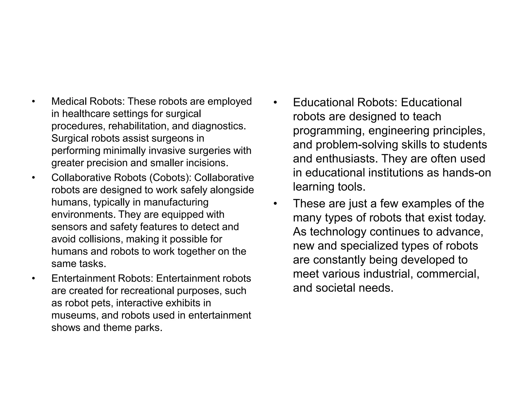 • Medical Robots: These robots are employed
in healthcare settings for surgical
procedures, rehabilitation, and diagnostics.
Surgical robots assist surgeons in
performing minimally invasive surgeries with
greater precision and smaller incisions.
• Collaborative Robots (Cobots): Collaborative
robots are designed to work safely alongside
humans, typically in manufacturing
environments. They are equipped with
sensors and safety features to detect and
avoid collisions, making it possible for
humans and robots to work together on the
same tasks.
• Entertainment Robots: Entertainment robots
are created for recreational purposes, such
as robot pets, interactive exhibits in
museums, and robots used in entertainment
shows and theme parks.
• Educational Robots: Educational
robots are designed to teach
programming, engineering principles,
and problem-solving skills to students
and enthusiasts. They are often used
in educational institutions as hands-on
learning tools.
• These are just a few examples of the
many types of robots that exist today.
As technology continues to advance,
new and specialized types of robots
are constantly being developed to
meet various industrial, commercial,
and societal needs.
 