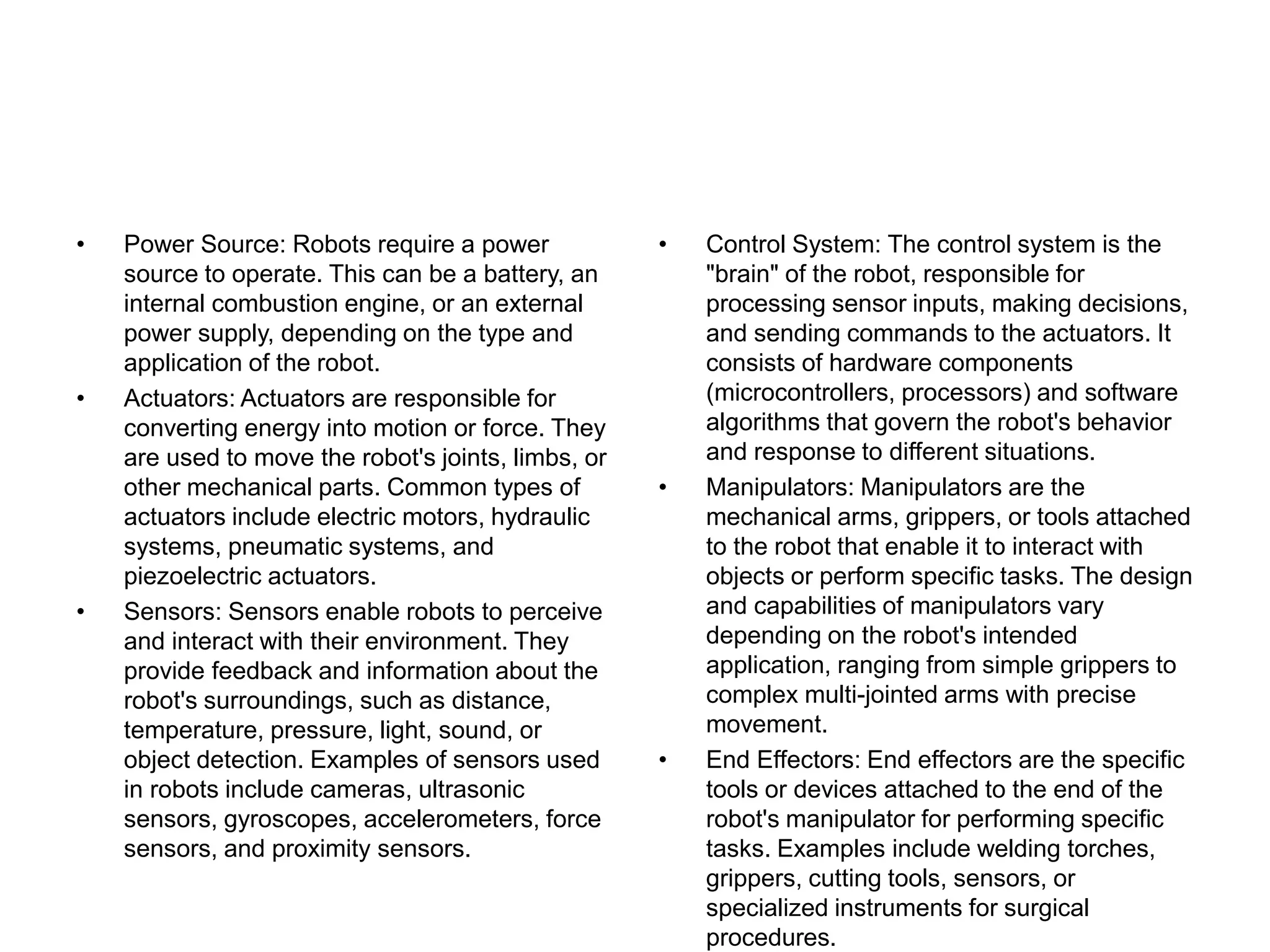 • Power Source: Robots require a power
source to operate. This can be a battery, an
internal combustion engine, or an external
power supply, depending on the type and
application of the robot.
• Actuators: Actuators are responsible for
converting energy into motion or force. They
are used to move the robot's joints, limbs, or
other mechanical parts. Common types of
actuators include electric motors, hydraulic
systems, pneumatic systems, and
piezoelectric actuators.
• Sensors: Sensors enable robots to perceive
and interact with their environment. They
provide feedback and information about the
robot's surroundings, such as distance,
temperature, pressure, light, sound, or
object detection. Examples of sensors used
in robots include cameras, ultrasonic
sensors, gyroscopes, accelerometers, force
sensors, and proximity sensors.
• Control System: The control system is the
"brain" of the robot, responsible for
processing sensor inputs, making decisions,
and sending commands to the actuators. It
consists of hardware components
(microcontrollers, processors) and software
algorithms that govern the robot's behavior
and response to different situations.
• Manipulators: Manipulators are the
mechanical arms, grippers, or tools attached
to the robot that enable it to interact with
objects or perform specific tasks. The design
and capabilities of manipulators vary
depending on the robot's intended
application, ranging from simple grippers to
complex multi-jointed arms with precise
movement.
• End Effectors: End effectors are the specific
tools or devices attached to the end of the
robot's manipulator for performing specific
tasks. Examples include welding torches,
grippers, cutting tools, sensors, or
specialized instruments for surgical
procedures.
 