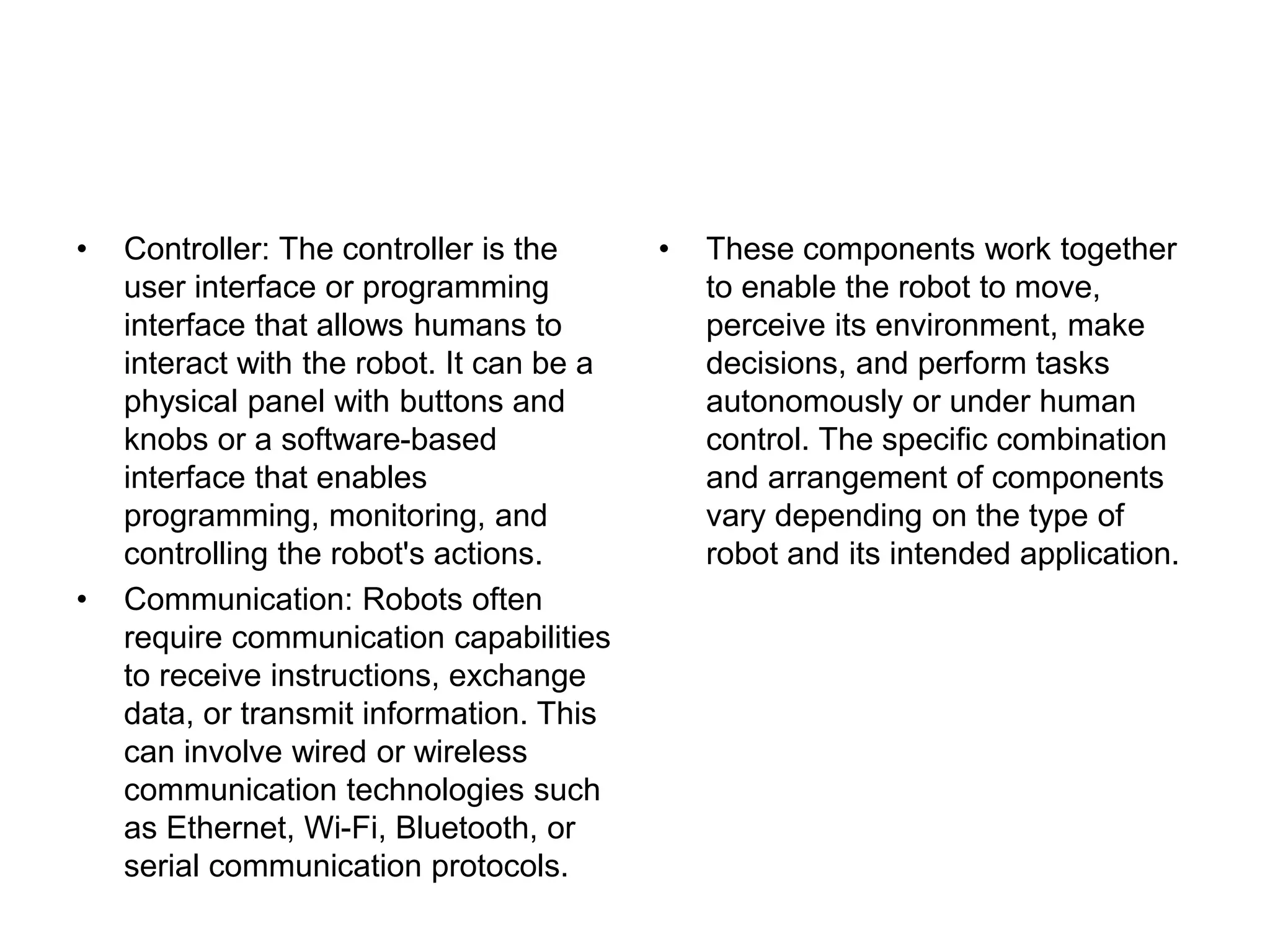 • Controller: The controller is the
user interface or programming
interface that allows humans to
interact with the robot. It can be a
physical panel with buttons and
knobs or a software-based
interface that enables
programming, monitoring, and
controlling the robot's actions.
• Communication: Robots often
require communication capabilities
to receive instructions, exchange
data, or transmit information. This
can involve wired or wireless
communication technologies such
as Ethernet, Wi-Fi, Bluetooth, or
serial communication protocols.
• These components work together
to enable the robot to move,
perceive its environment, make
decisions, and perform tasks
autonomously or under human
control. The specific combination
and arrangement of components
vary depending on the type of
robot and its intended application.
 