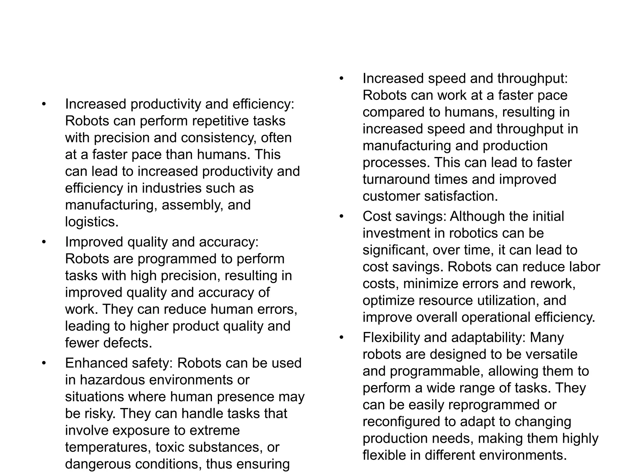 • Increased speed and throughput:
Robots can work at a faster pace
compared to humans, resulting in
increased speed and throughput in
manufacturing and production
processes. This can lead to faster
turnaround times and improved
customer satisfaction.
• Cost savings: Although the initial
investment in robotics can be
significant, over time, it can lead to
cost savings. Robots can reduce labor
costs, minimize errors and rework,
optimize resource utilization, and
improve overall operational efficiency.
• Flexibility and adaptability: Many
robots are designed to be versatile
and programmable, allowing them to
perform a wide range of tasks. They
can be easily reprogrammed or
reconfigured to adapt to changing
production needs, making them highly
flexible in different environments.
• Increased productivity and efficiency:
Robots can perform repetitive tasks
with precision and consistency, often
at a faster pace than humans. This
can lead to increased productivity and
efficiency in industries such as
manufacturing, assembly, and
logistics.
• Improved quality and accuracy:
Robots are programmed to perform
tasks with high precision, resulting in
improved quality and accuracy of
work. They can reduce human errors,
leading to higher product quality and
fewer defects.
• Enhanced safety: Robots can be used
in hazardous environments or
situations where human presence may
be risky. They can handle tasks that
involve exposure to extreme
temperatures, toxic substances, or
dangerous conditions, thus ensuring
 
