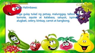 Mga Halimbawa:
Mga gulay tulad ng petsay, malunggay, talbos ng
kamote, sayote at kalabasa, saluyot, ispinats,
alugbati, celery, kintsay, carrot at kangkong.
 