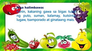 Mga halimbawa:
Kanin, kakaning gawa sa bigas tulad
ng puto, suman, kalamay, kutsinta,
lugaw, tsamporado at ginataang mais.
 