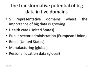 The transformative potential of big
data in five domains
• 5 representative domains where the
importance of big data is growing
• Health care (United States)
• Public sector administration (European Union)
• Retail (United States)
• Manufacturing (global)
• Personal location data (global)
7/15/2023 18
 